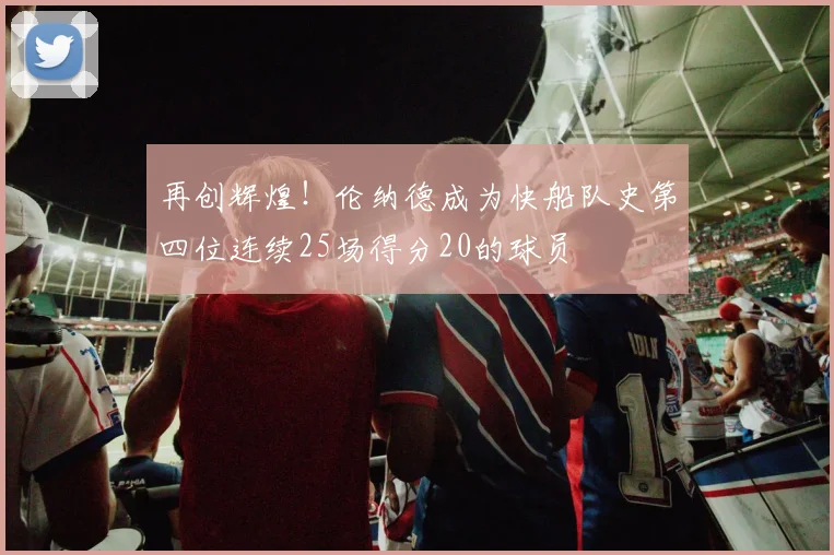 再创辉煌！伦纳德成为快船队史第四位连续25场得分20的球员