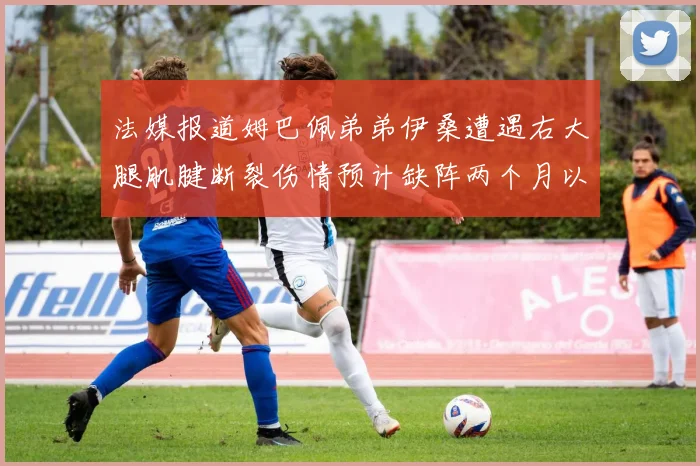 法媒报道姆巴佩弟弟伊桑遭遇右大腿肌腱断裂伤情预计缺阵两个月以上