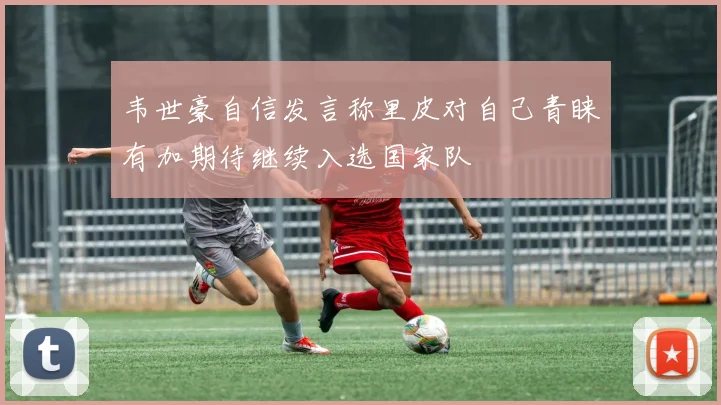 韦世豪自信发言称里皮对自己青睐有加期待继续入选国家队