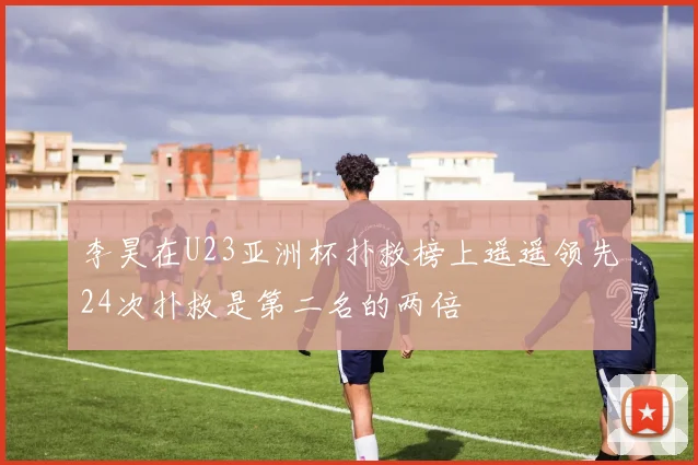 李昊在U23亚洲杯扑救榜上遥遥领先24次扑救是第二名的两倍