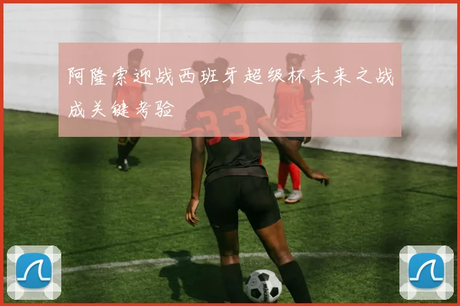 阿隆索迎战西班牙超级杯未来之战成关键考验
