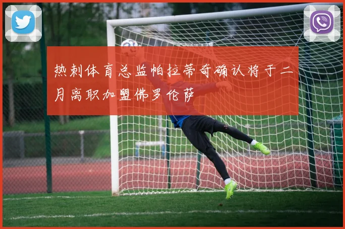 热刺体育总监帕拉蒂奇确认将于二月离职加盟佛罗伦萨