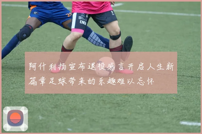 阿什利扬宣布退役感言开启人生新篇章足球带来的乐趣难以忘怀