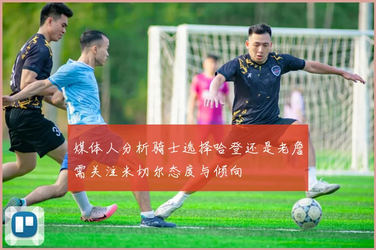 媒体人分析骑士选择哈登还是老詹需关注米切尔态度与倾向