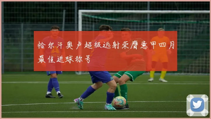 恰尔汗奥卢超级远射荣膺意甲四月最佳进球称号