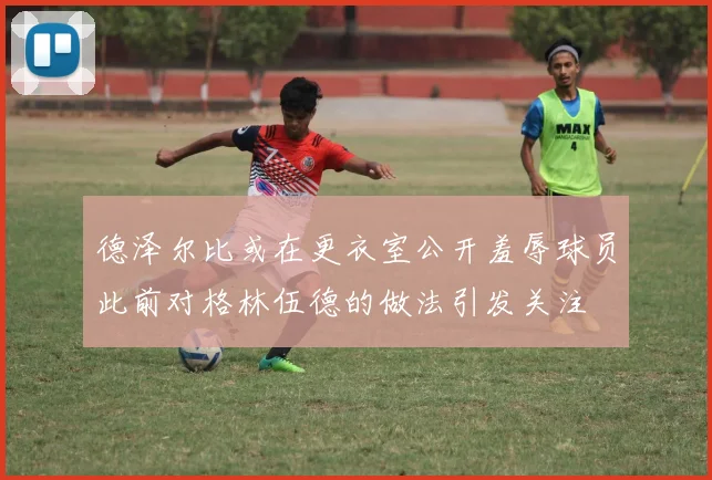 德泽尔比或在更衣室公开羞辱球员此前对格林伍德的做法引发关注