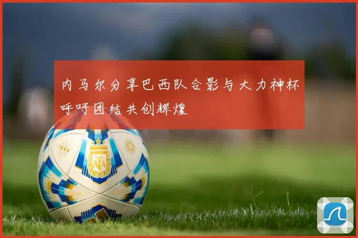 内马尔分享巴西队合影与大力神杯呼吁团结共创辉煌