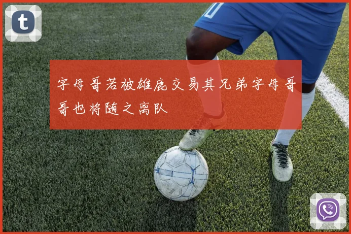 字母哥若被雄鹿交易其兄弟字母哥哥也将随之离队
