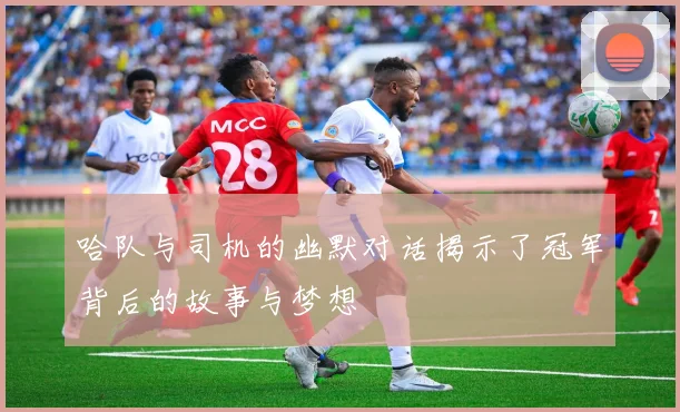 哈队与司机的幽默对话揭示了冠军背后的故事与梦想
