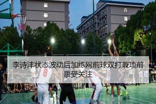 李诗沣状态波动后加练网前球双打兼项前景受关注